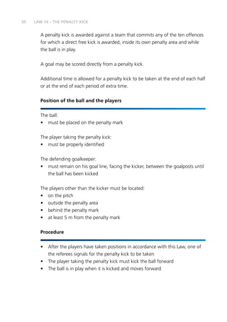 50 
LAW 14 – THE PENALTY KICK 
A penalty kick is awarded against a team that commits any of the ten offences 
for which a direct free kick is awarded, inside its own penalty area and while 
the ball is in play. 
A goal may be scored directly from a penalty kick. 
Additional time is allowed for a penalty kick to be taken at the end of each half 
or at the end of each period of extra time. 
Position of the ball and the players 
The ball: 
• must be placed on the penalty mark 
The player taking the penalty kick: 
• must be properly identified 
The defending goalkeeper: 
• must remain on his goal line, facing the kicker, between the goalposts until 
the ball has been kicked 
The players other than the kicker must be located: 
• on the pitch 
• outside the penalty area 
• behind the penalty mark 
• at least 5 m from the penalty mark 
Procedure 
• After the players have taken positions in accordance with this Law, one of 
the referees signals for the penalty kick to be taken 
• The player taking the penalty kick must kick the ball forward 
• The ball is in play when it is kicked and moves forward 
 