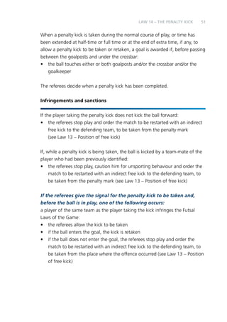 51 
LAW 14 – THE PENALTY KICK 
When a penalty kick is taken during the normal course of play, or time has 
been extended at half-time or full time or at the end of extra time, if any, to 
allow a penalty kick to be taken or retaken, a goal is awarded if, before passing 
between the goalposts and under the crossbar: 
• the ball touches either or both goalposts and/or the crossbar and/or the 
goalkeeper 
The referees decide when a penalty kick has been completed. 
Infringements and sanctions 
If the player taking the penalty kick does not kick the ball forward: 
• the referees stop play and order the match to be restarted with an indirect 
free kick to the defending team, to be taken from the penalty mark 
(see Law 13 – Position of free kick) 
If, while a penalty kick is being taken, the ball is kicked by a team-mate of the 
player who had been previously identified: 
• the referees stop play, caution him for unsporting behaviour and order the 
match to be restarted with an indirect free kick to the defending team, to 
be taken from the penalty mark (see Law 13 – Position of free kick) 
If the referees give the signal for the penalty kick to be taken and, 
before the ball is in play, one of the following occurs: 
a player of the same team as the player taking the kick infringes the Futsal 
Laws of the Game: 
• the referees allow the kick to be taken 
• if the ball enters the goal, the kick is retaken 
• if the ball does not enter the goal, the referees stop play and order the 
match to be restarted with an indirect free kick to the defending team, to 
be taken from the place where the offence occurred (see Law 13 – Position 
of free kick) 
 