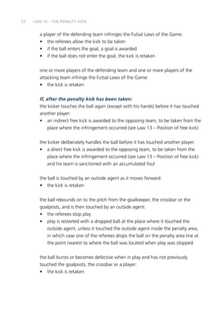 52 
LAW 14 – THE PENALTY KICK 
a player of the defending team infringes the Futsal Laws of the Game: 
• the referees allow the kick to be taken 
• if the ball enters the goal, a goal is awarded 
• if the ball does not enter the goal, the kick is retaken 
one or more players of the defending team and one or more players of the 
attacking team infringe the Futsal Laws of the Game: 
• the kick is retaken 
If, after the penalty kick has been taken: 
the kicker touches the ball again (except with his hands) before it has touched 
another player: 
• an indirect free kick is awarded to the opposing team, to be taken from the 
place where the infringement occurred (see Law 13 – Position of free kick) 
the kicker deliberately handles the ball before it has touched another player: 
• a direct free kick is awarded to the opposing team, to be taken from the 
place where the infringement occurred (see Law 13 – Position of free kick) 
and his team is sanctioned with an accumulated foul 
the ball is touched by an outside agent as it moves forward: 
• the kick is retaken 
the ball rebounds on to the pitch from the goalkeeper, the crossbar or the 
goalposts, and is then touched by an outside agent: 
• the referees stop play 
• play is restarted with a dropped ball at the place where it touched the 
outside agent, unless it touched the outside agent inside the penalty area, 
in which case one of the referees drops the ball on the penalty area line at 
the point nearest to where the ball was located when play was stopped 
the ball bursts or becomes defective when in play and has not previously 
touched the goalposts, the crossbar or a player: 
• the kick is retaken 
 