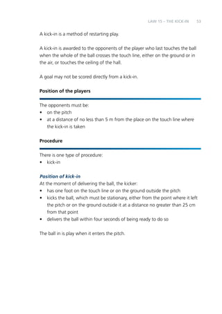 53 
A kick-in is a method of restarting play. 
A kick-in is awarded to the opponents of the player who last touches the ball 
when the whole of the ball crosses the touch line, either on the ground or in 
the air, or touches the ceiling of the hall. 
A goal may not be scored directly from a kick-in. 
Position of the players 
The opponents must be: 
• on the pitch 
• at a distance of no less than 5 m from the place on the touch line where 
the kick-in is taken 
Procedure 
There is one type of procedure: 
• kick-in 
Position of kick-in 
At the moment of delivering the ball, the kicker: 
• has one foot on the touch line or on the ground outside the pitch 
• kicks the ball, which must be stationary, either from the point where it left 
the pitch or on the ground outside it at a distance no greater than 25 cm 
from that point 
• delivers the ball within four seconds of being ready to do so 
The ball in is play when it enters the pitch. 
LAW 15 – THE KICK-IN 
 