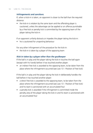 54 
LAW 15 – THE KIck -in 
Infringements and sanctions 
If, when a kick-in is taken, an opponent is closer to the ball than the required 
distance: 
• the kick-in is retaken by the same team and the offending player is 
cautioned, unless the advantage can be applied or an offence punishable 
by a free kick or penalty kick is committed by the opposing team of the 
player taking the kick-in 
If an opponent unfairly distracts or impedes the player taking the kick-in: 
• he is cautioned for unsporting behaviour 
For any other infringement of the procedure for the kick-in: 
• the kick-in is taken by a player of the opposing team 
Kick-in taken by a player other than the goalkeeper 
If the ball is in play and the player taking the kick-in touches the ball again 
(except with his hands) before it has touched another player: 
• an indirect free kick is awarded to the opposing team, to be taken from the 
place where the infringement occurred (see Law 13 – Position of free kick) 
If the ball is in play and the player taking the kick-in deliberately handles the 
ball before it has touched another player: 
• a direct free kick is awarded to the opposing team, to be taken from the 
place where the infringement occurred (see Law 13 – Position of free kick) 
and his team is sanctioned with an accumulated foul 
• a penalty kick is awarded if the infringement is committed inside the 
penalty area of the player taking the kick-in and his team is sanctioned with 
an accumulated foul 
 