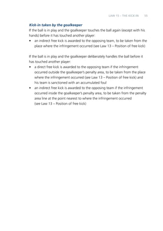 LAW 15 – THE cikk -in 55 
Kick-in taken by the goalkeeper 
If the ball is in play and the goalkeeper touches the ball again (except with his 
hands) before it has touched another player: 
• an indirect free kick is awarded to the opposing team, to be taken from the 
place where the infringement occurred (see Law 13 – Position of free kick) 
If the ball is in play and the goalkeeper deliberately handles the ball before it 
has touched another player: 
• a direct free kick is awarded to the opposing team if the infringement 
occurred outside the goalkeeper’s penalty area, to be taken from the place 
where the infringement occurred (see Law 13 – Position of free kick) and 
his team is sanctioned with an accumulated foul 
• an indirect free kick is awarded to the opposing team if the infringement 
occurred inside the goalkeeper’s penalty area, to be taken from the penalty 
area line at the point nearest to where the infringement occurred 
(see Law 13 – Position of free kick) 
 