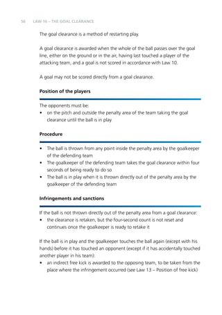 56 LAW 16 – THE GOAL CLEARANCE 
The goal clearance is a method of restarting play. 
A goal clearance is awarded when the whole of the ball passes over the goal 
line, either on the ground or in the air, having last touched a player of the 
attacking team, and a goal is not scored in accordance with Law 10. 
A goal may not be scored directly from a goal clearance. 
Position of the players 
The opponents must be: 
• on the pitch and outside the penalty area of the team taking the goal 
clearance until the ball is in play 
Procedure 
• The ball is thrown from any point inside the penalty area by the goalkeeper 
of the defending team 
• The goalkeeper of the defending team takes the goal clearance within four 
seconds of being ready to do so 
• The ball is in play when it is thrown directly out of the penalty area by the 
goalkeeper of the defending team 
Infringements and sanctions 
If the ball is not thrown directly out of the penalty area from a goal clearance: 
• the clearance is retaken, but the four-second count is not reset and 
continues once the goalkeeper is ready to retake it 
If the ball is in play and the goalkeeper touches the ball again (except with his 
hands) before it has touched an opponent (except if it has accidentally touched 
another player in his team): 
• an indirect free kick is awarded to the opposing team, to be taken from the 
place where the infringement occurred (see Law 13 – Position of free kick) 
 