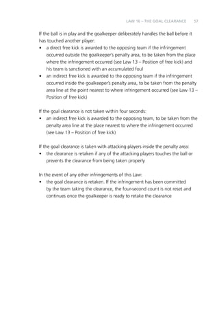 LAW 16 – THE GOAL CLEARANCE 57 
If the ball is in play and the goalkeeper deliberately handles the ball before it 
has touched another player: 
• a direct free kick is awarded to the opposing team if the infringement 
occurred outside the goalkeeper’s penalty area, to be taken from the place 
where the infringement occurred (see Law 13 – Position of free kick) and 
his team is sanctioned with an accumulated foul 
• an indirect free kick is awarded to the opposing team if the infringement 
occurred inside the goalkeeper’s penalty area, to be taken from the penalty 
area line at the point nearest to where infringement occurred (see Law 13 – 
Position of free kick) 
If the goal clearance is not taken within four seconds: 
• an indirect free kick is awarded to the opposing team, to be taken from the 
penalty area line at the place nearest to where the infringement occurred 
(see Law 13 – Position of free kick) 
If the goal clearance is taken with attacking players inside the penalty area: 
• the clearance is retaken if any of the attacking players touches the ball or 
prevents the clearance from being taken properly 
In the event of any other infringements of this Law: 
• the goal clearance is retaken. If the infringement has been committed 
by the team taking the clearance, the four-second count is not reset and 
continues once the goalkeeper is ready to retake the clearance 
 