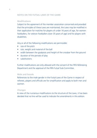4 
NOTES ON THE FUTSAL LAWS OF THE GAME 
Modifications 
Subject to the agreement of the member association concerned and provided 
that the principles of these Laws are maintained, the Laws may be modified in 
their application for matches for players of under 16 years of age, for women 
footballers, for veteran footballers (over 35 years of age) and for players with 
disabilities. 
Any or all of the following modifications are permissible: 
• size of the pitch 
• size, weight and material of the ball 
• width between the goalposts and height of the crossbar from the ground 
• duration of the periods of play 
• substitutions 
Further modifications are only allowed with the consent of the FIFA Refereeing 
Department and the approval of the FIFA Futsal Sub-Committee. 
Male and female 
References to the male gender in the Futsal Laws of the Game in respect of 
referees, players and officials are for simplification and apply to both men and 
women. 
Changes 
In view of the numerous modifications to the structure of the Laws, it has been 
decided that no line will be used to indicate the amendments in this edition. 
 