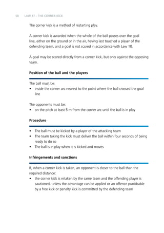 58 LAW 17 – THE CORNER KICK 
The corner kick is a method of restarting play. 
A corner kick is awarded when the whole of the ball passes over the goal 
line, either on the ground or in the air, having last touched a player of the 
defending team, and a goal is not scored in accordance with Law 10. 
A goal may be scored directly from a corner kick, but only against the opposing 
team. 
Position of the ball and the players 
The ball must be: 
• inside the corner arc nearest to the point where the ball crossed the goal 
line 
The opponents must be: 
• on the pitch at least 5 m from the corner arc until the ball is in play 
Procedure 
• The ball must be kicked by a player of the attacking team 
• The team taking the kick must deliver the ball within four seconds of being 
ready to do so 
• The ball is in play when it is kicked and moves 
Infringements and sanctions 
If, when a corner kick is taken, an opponent is closer to the ball than the 
required distance: 
• the corner kick is retaken by the same team and the offending player is 
cautioned, unless the advantage can be applied or an offence punishable 
by a free kick or penalty kick is committed by the defending team 
 