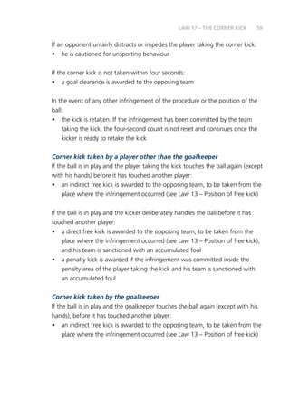 LAW 17 – THE CORNER KICK 59 
If an opponent unfairly distracts or impedes the player taking the corner kick: 
• he is cautioned for unsporting behaviour 
If the corner kick is not taken within four seconds: 
• a goal clearance is awarded to the opposing team 
In the event of any other infringement of the procedure or the position of the 
ball: 
• the kick is retaken. If the infringement has been committed by the team 
taking the kick, the four-second count is not reset and continues once the 
kicker is ready to retake the kick 
Corner kick taken by a player other than the goalkeeper 
If the ball is in play and the player taking the kick touches the ball again (except 
with his hands) before it has touched another player: 
• an indirect free kick is awarded to the opposing team, to be taken from the 
place where the infringement occurred (see Law 13 – Position of free kick) 
If the ball is in play and the kicker deliberately handles the ball before it has 
touched another player: 
• a direct free kick is awarded to the opposing team, to be taken from the 
place where the infringement occurred (see Law 13 – Position of free kick), 
and his team is sanctioned with an accumulated foul 
• a penalty kick is awarded if the infringement was committed inside the 
penalty area of the player taking the kick and his team is sanctioned with 
an accumulated foul 
Corner kick taken by the goalkeeper 
If the ball is in play and the goalkeeper touches the ball again (except with his 
hands), before it has touched another player: 
• an indirect free kick is awarded to the opposing team, to be taken from the 
place where the infringement occurred (see Law 13 – Position of free kick) 
 