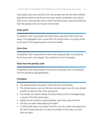 PROCEDURES TO DETERMINE THE WINNER OF A MATCH OR HOME-AND-AWAY 61 
Away goals, extra time and kicks from the penalty mark are the three methods 
approved for determining the winning team where competition rules require 
there to be a winning team after a match has been drawn. Extra time and kicks 
from the penalty mark are not part of the match. 
Away goals 
Competition rules may provide that where teams play each other home and 
away, if the aggregate score is equal after the second match, any goals scored 
on the pitch of the opposing team will count double. 
Extra time 
Competition rules may provide for two further equal periods, not exceeding 
five minutes each, to be played. The conditions of Law 8 will apply. 
Kicks from the penalty mark 
Competition rules may provide for kicks from the penalty mark in accordance 
with the procedure stipulated below. 
Procedure 
• The referee chooses the goal at which the kicks will be taken 
• The referee tosses a coin and the team whose captain wins the toss decides 
whether to take the first or the second kick 
• The referee, the second referee, the third referee and the timekeeper keep 
a record of the kicks being taken 
• Subject to the conditions explained below, both teams take five kicks 
• The kicks are taken alternately by the teams 
• If, before both teams have taken five kicks, one has scored more goals than 
the other could score even if it were to complete its five kicks, no more 
kicks are taken 
 