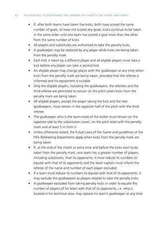 62 PROCEDURES TO DETERMINE THE WINNER OF A MATCH OR HOME-AND-AWAY 
• If, after both teams have taken five kicks, both have scored the same 
number of goals, or have not scored any goals, kicks continue to be taken 
in the same order until one team has scored a goal more than the other 
from the same number of kicks 
• All players and substitutes are authorised to take the penalty kicks 
• A goalkeeper may be replaced by any player while kicks are being taken 
from the penalty mark 
• Each kick is taken by a different player and all eligible players must take a 
kick before any player can take a second kick 
• An eligible player may change places with the goalkeeper at any time when 
kicks from the penalty mark are being taken, provided that the referee is 
informed and his equipment is suitable 
• Only the eligible players, including the goalkeepers, the referees and the 
third referee are permitted to remain on the pitch when kicks from the 
penalty mark are being taken 
• All eligible players, except the player taking the kick and the two 
goalkeepers, must remain in the opposite half of the pitch with the third 
referee 
• The goalkeeper who is the team-mate of the kicker must remain on the 
opposite side to the substitution zones, on the pitch level with the penalty 
mark and at least 5 m from it 
• Unless otherwise stated, the Futsal Laws of the Game and guidelines of the 
FIFA Refereeing Department apply when kicks from the penalty mark are 
being taken 
• If, at the end of the match or extra time and before the kicks start to be 
taken from the penalty mark, one team has a greater number of players, 
including substitutes, than its opponents, it must reduce its numbers to 
equate with that of its opponents and the team captain must inform the 
referee of the name and number of each player excluded 
• If a team must reduce its numbers to equate with that of its opponents, it 
may exclude the goalkeepers as players eligible to take the penalty kicks 
• A goalkeeper excluded from taking penalty kicks in order to equate the 
number of players of his team with that of its opponents, i.e. who is 
located in his technical area, may replace his team’s goalkeeper at any time 
 