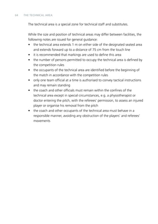 64 THE TECHNICAL AREA 
The technical area is a special zone for technical staff and substitutes. 
While the size and position of technical areas may differ between facilities, the 
following notes are issued for general guidance: 
• the technical area extends 1 m on either side of the designated seated area 
and extends forward up to a distance of 75 cm from the touch line 
• it is recommended that markings are used to define this area 
• the number of persons permitted to occupy the technical area is defined by 
the competition rules 
• the occupants of the technical area are identified before the beginning of 
the match in accordance with the competition rules 
• only one team official at a time is authorised to convey tactical instructions 
and may remain standing 
• the coach and other officials must remain within the confines of the 
technical area except in special circumstances, e.g. a physiotherapist or 
doctor entering the pitch, with the referees’ permission, to assess an injured 
player or organise his removal from the pitch 
• the coach and other occupants of the technical area must behave in a 
responsible manner, avoiding any obstruction of the players’ and referees’ 
movements 
 