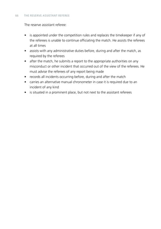66 
THE RESERVE ASSISTANT REFEREE 
The reserve assistant referee: 
• is appointed under the competition rules and replaces the timekeeper if any of 
the referees is unable to continue officiating the match. He assists the referees 
at all times 
• assists with any administrative duties before, during and after the match, as 
required by the referees 
• after the match, he submits a report to the appropriate authorities on any 
misconduct or other incident that occurred out of the view of the referees. He 
must advise the referees of any report being made 
• records all incidents occurring before, during and after the match 
• carries an alternative manual chronometer in case it is required due to an 
incident of any kind 
• is situated in a prominent place, but not next to the assistant referees 
 