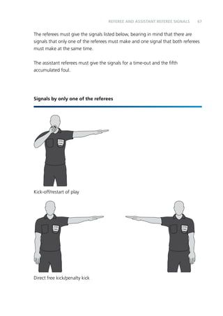 67 
The referees must give the signals listed below, bearing in mind that there are 
signals that only one of the referees must make and one signal that both referees 
must make at the same time. 
The assistant referees must give the signals for a time-out and the fifth 
accumulated foul. 
Signals by only one of the referees 
Kick-off/restart of play 
Direct free kick/penalty kick 
REFEREE and assistant referee SIGNALS 
 