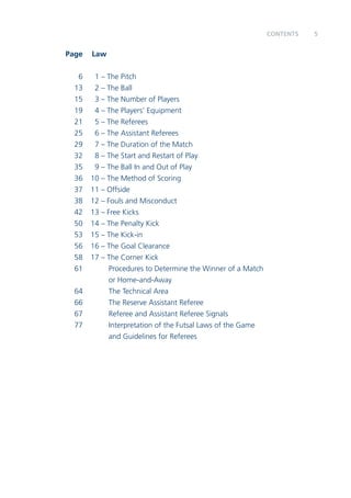 Cennostt 5 
Page Law 
6 1 – The Pitch 
13 2 – The Ball 
15 3 – The Number of Players 
19 4 – The Players’ Equipment 
21 5 – The Referees 
25 6 – The Assistant Referees 
29 7 – The Duration of the Match 
32 8 – The Start and Restart of Play 
35 9 – The Ball In and Out of Play 
36 10 – The Method of Scoring 
37 11 – Offside 
38 12 – Fouls and Misconduct 
42 13 – Free Kicks 
50 14 – The Penalty Kick 
53 15 – The Kick-in 
56 16 – The Goal Clearance 
58 17 – The Corner Kick 
61 Procedures to Determine the Winner of a Match 
or Home-and-Away 
64 The Technical Area 
66 The Reserve Assistant Referee 
67 Referee and Assistant Referee Signals 
77 Interpretation of the Futsal Laws of the Game 
and Guidelines for Referees 
 