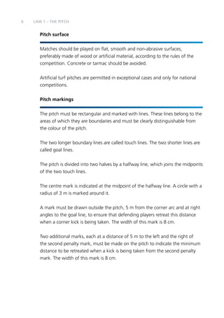 6 
LAW 1 – The PITCH 
Pitch surface 
Matches should be played on flat, smooth and non-abrasive surfaces, 
preferably made of wood or artificial material, according to the rules of the 
competition. Concrete or tarmac should be avoided. 
Artificial turf pitches are permitted in exceptional cases and only for national 
competitions. 
Pitch markings 
The pitch must be rectangular and marked with lines. These lines belong to the 
areas of which they are boundaries and must be clearly distinguishable from 
the colour of the pitch. 
The two longer boundary lines are called touch lines. The two shorter lines are 
called goal lines. 
The pitch is divided into two halves by a halfway line, which joins the midpoints 
of the two touch lines. 
The centre mark is indicated at the midpoint of the halfway line. A circle with a 
radius of 3 m is marked around it. 
A mark must be drawn outside the pitch, 5 m from the corner arc and at right 
angles to the goal line, to ensure that defending players retreat this distance 
when a corner kick is being taken. The width of this mark is 8 cm. 
Two additional marks, each at a distance of 5 m to the left and the right of 
the second penalty mark, must be made on the pitch to indicate the minimum 
distance to be retreated when a kick is being taken from the second penalty 
mark. The width of this mark is 8 cm. 
 