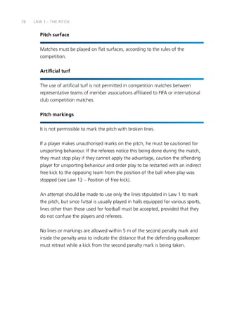78 
LAW 1 – THE PITCH 
Pitch surface 
Matches must be played on flat surfaces, according to the rules of the 
competition. 
Artificial turf 
The use of artificial turf is not permitted in competition matches between 
representative teams of member associations affiliated to FIFA or international 
club competition matches. 
Pitch markings 
It is not permissible to mark the pitch with broken lines. 
If a player makes unauthorised marks on the pitch, he must be cautioned for 
unsporting behaviour. If the referees notice this being done during the match, 
they must stop play if they cannot apply the advantage, caution the offending 
player for unsporting behaviour and order play to be restarted with an indirect 
free kick to the opposing team from the position of the ball when play was 
stopped (see Law 13 – Position of free kick). 
An attempt should be made to use only the lines stipulated in Law 1 to mark 
the pitch, but since futsal is usually played in halls equipped for various sports, 
lines other than those used for football must be accepted, provided that they 
do not confuse the players and referees. 
No lines or markings are allowed within 5 m of the second penalty mark and 
inside the penalty area to indicate the distance that the defending goalkeeper 
must retreat while a kick from the second penalty mark is being taken. 
 