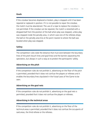 79 
Goals 
LAW 1 – THE PITCH 
If the crossbar becomes displaced or broken, play is stopped until it has been 
repaired or replaced in position. If it is not possible to repair the crossbar, 
the match must be abandoned. The use of a rope to replace the crossbar is 
not permitted. If the crossbar can be repaired, the match is restarted with a 
dropped ball from the position of the ball when play was stopped, unless play 
was stopped inside the penalty area, in which case one of the referees drops 
the ball on the penalty area line at the point nearest to where the ball was 
located when play was stopped. 
Safety 
The competition rules state the distance that must exist between the boundary 
lines of the pitch (touch lines and goal lines) and the barriers separating the 
spectators, but always in such a way as to protect the participants’ safety. 
Advertising on the pitch 
If the competition rules do not prohibit it, advertising on the floor of the pitch 
is permitted, provided that it does not confuse the players or referees and it 
enables the boundary lines stipulated in the Futsal Laws of the Game to be 
seen. 
Advertising on the goal nets 
If the competition rules do not prohibit it, advertising on the goal nets is 
permitted, provided that it does not confuse the players or referees. 
Advertising in the technical areas 
If the competition rules do not prohibit it, advertising on the floor of the 
technical areas is permitted, provided that it does not confuse the occupants of 
said areas, the third referee or the referees. 
 