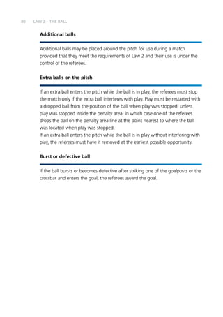 80 
LAW 2 – THE BALL 
Additional balls 
Additional balls may be placed around the pitch for use during a match 
provided that they meet the requirements of Law 2 and their use is under the 
control of the referees. 
Extra balls on the pitch 
If an extra ball enters the pitch while the ball is in play, the referees must stop 
the match only if the extra ball interferes with play. Play must be restarted with 
a dropped ball from the position of the ball when play was stopped, unless 
play was stopped inside the penalty area, in which case one of the referees 
drops the ball on the penalty area line at the point nearest to where the ball 
was located when play was stopped. 
If an extra ball enters the pitch while the ball is in play without interfering with 
play, the referees must have it removed at the earliest possible opportunity. 
Burst or defective ball 
If the ball bursts or becomes defective after striking one of the goalposts or the 
crossbar and enters the goal, the referees award the goal. 
 