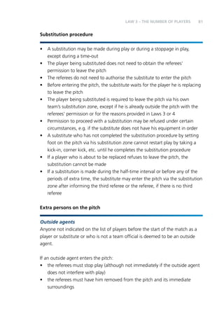 81 
Substitution procedure 
• A substitution may be made during play or during a stoppage in play, 
except during a time-out 
• The player being substituted does not need to obtain the referees’ 
permission to leave the pitch 
• The referees do not need to authorise the substitute to enter the pitch 
• Before entering the pitch, the substitute waits for the player he is replacing 
to leave the pitch 
• The player being substituted is required to leave the pitch via his own 
team’s substitution zone, except if he is already outside the pitch with the 
referees’ permission or for the reasons provided in Laws 3 or 4 
• Permission to proceed with a substitution may be refused under certain 
circumstances, e.g. if the substitute does not have his equipment in order 
• A substitute who has not completed the substitution procedure by setting 
foot on the pitch via his substitution zone cannot restart play by taking a 
kick-in, corner kick, etc. until he completes the substitution procedure 
• If a player who is about to be replaced refuses to leave the pitch, the 
substitution cannot be made 
• If a substitution is made during the half-time interval or before any of the 
periods of extra time, the substitute may enter the pitch via the substitution 
zone after informing the third referee or the referee, if there is no third 
referee 
Extra persons on the pitch 
Outside agents 
Anyone not indicated on the list of players before the start of the match as a 
player or substitute or who is not a team official is deemed to be an outside 
agent. 
If an outside agent enters the pitch: 
• the referees must stop play (although not immediately if the outside agent 
does not interfere with play) 
• the referees must have him removed from the pitch and its immediate 
surroundings 
LAW 3 – THE NUMBER OF PLAYERS 
 