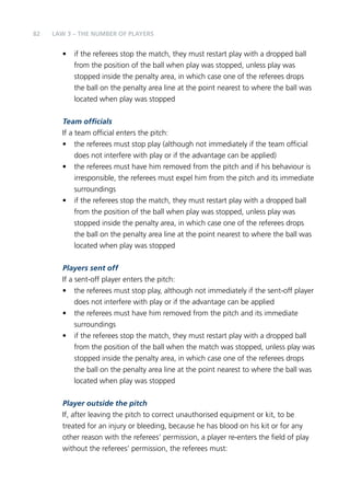 82 
LAW 3 – THE NUMBER OF PLAYERS 
• if the referees stop the match, they must restart play with a dropped ball 
from the position of the ball when play was stopped, unless play was 
stopped inside the penalty area, in which case one of the referees drops 
the ball on the penalty area line at the point nearest to where the ball was 
located when play was stopped 
Team officials 
If a team official enters the pitch: 
• the referees must stop play (although not immediately if the team official 
does not interfere with play or if the advantage can be applied) 
• the referees must have him removed from the pitch and if his behaviour is 
irresponsible, the referees must expel him from the pitch and its immediate 
surroundings 
• if the referees stop the match, they must restart play with a dropped ball 
from the position of the ball when play was stopped, unless play was 
stopped inside the penalty area, in which case one of the referees drops 
the ball on the penalty area line at the point nearest to where the ball was 
located when play was stopped 
Players sent off 
If a sent-off player enters the pitch: 
• the referees must stop play, although not immediately if the sent-off player 
does not interfere with play or if the advantage can be applied 
• the referees must have him removed from the pitch and its immediate 
surroundings 
• if the referees stop the match, they must restart play with a dropped ball 
from the position of the ball when the match was stopped, unless play was 
stopped inside the penalty area, in which case one of the referees drops 
the ball on the penalty area line at the point nearest to where the ball was 
located when play was stopped 
Player outside the pitch 
If, after leaving the pitch to correct unauthorised equipment or kit, to be 
treated for an injury or bleeding, because he has blood on his kit or for any 
other reason with the referees’ permission, a player re-enters the field of play 
without the referees’ permission, the referees must: 
 