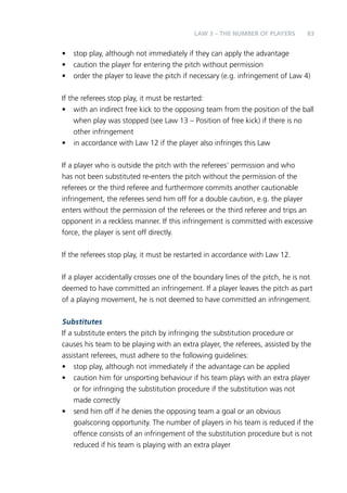 83 
LAW 3 – THE NUMBER OF PLAYERS 
• stop play, although not immediately if they can apply the advantage 
• caution the player for entering the pitch without permission 
• order the player to leave the pitch if necessary (e.g. infringement of Law 4) 
If the referees stop play, it must be restarted: 
• with an indirect free kick to the opposing team from the position of the ball 
when play was stopped (see Law 13 – Position of free kick) if there is no 
other infringement 
• in accordance with Law 12 if the player also infringes this Law 
If a player who is outside the pitch with the referees’ permission and who 
has not been substituted re-enters the pitch without the permission of the 
referees or the third referee and furthermore commits another cautionable 
infringement, the referees send him off for a double caution, e.g. the player 
enters without the permission of the referees or the third referee and trips an 
opponent in a reckless manner. If this infringement is committed with excessive 
force, the player is sent off directly. 
If the referees stop play, it must be restarted in accordance with Law 12. 
If a player accidentally crosses one of the boundary lines of the pitch, he is not 
deemed to have committed an infringement. If a player leaves the pitch as part 
of a playing movement, he is not deemed to have committed an infringement. 
Substitutes 
If a substitute enters the pitch by infringing the substitution procedure or 
causes his team to be playing with an extra player, the referees, assisted by the 
assistant referees, must adhere to the following guidelines: 
• stop play, although not immediately if the advantage can be applied 
• caution him for unsporting behaviour if his team plays with an extra player 
or for infringing the substitution procedure if the substitution was not 
made correctly 
• send him off if he denies the opposing team a goal or an obvious 
goalscoring opportunity. The number of players in his team is reduced if the 
offence consists of an infringement of the substitution procedure but is not 
reduced if his team is playing with an extra player 
 