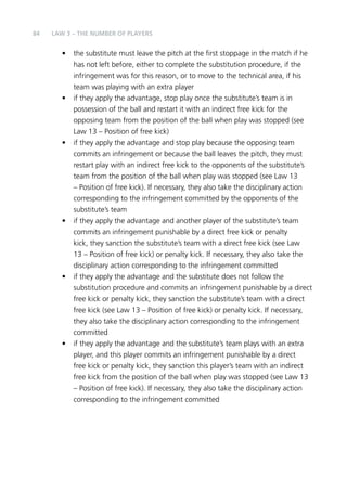 84 
LAW 3 – THE NUMBER OF PLAYERS 
• the substitute must leave the pitch at the first stoppage in the match if he 
has not left before, either to complete the substitution procedure, if the 
infringement was for this reason, or to move to the technical area, if his 
team was playing with an extra player 
• if they apply the advantage, stop play once the substitute’s team is in 
possession of the ball and restart it with an indirect free kick for the 
opposing team from the position of the ball when play was stopped (see 
Law 13 – Position of free kick) 
• if they apply the advantage and stop play because the opposing team 
commits an infringement or because the ball leaves the pitch, they must 
restart play with an indirect free kick to the opponents of the substitute’s 
team from the position of the ball when play was stopped (see Law 13 
– Position of free kick). If necessary, they also take the disciplinary action 
corresponding to the infringement committed by the opponents of the 
substitute’s team 
• if they apply the advantage and another player of the substitute’s team 
commits an infringement punishable by a direct free kick or penalty 
kick, they sanction the substitute’s team with a direct free kick (see Law 
13 – Position of free kick) or penalty kick. If necessary, they also take the 
disciplinary action corresponding to the infringement committed 
• if they apply the advantage and the substitute does not follow the 
substitution procedure and commits an infringement punishable by a direct 
free kick or penalty kick, they sanction the substitute’s team with a direct 
free kick (see Law 13 – Position of free kick) or penalty kick. If necessary, 
they also take the disciplinary action corresponding to the infringement 
committed 
• if they apply the advantage and the substitute’s team plays with an extra 
player, and this player commits an infringement punishable by a direct 
free kick or penalty kick, they sanction this player’s team with an indirect 
free kick from the position of the ball when play was stopped (see Law 13 
– Position of free kick). If necessary, they also take the disciplinary action 
corresponding to the infringement committed 
 