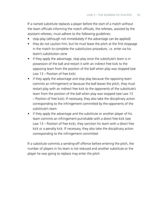 85 
LAW 3 – THE NUMBER OF PLAYERS 
If a named substitute replaces a player before the start of a match without 
the team officials informing the match officials, the referees, assisted by the 
assistant referees, must adhere to the following guidelines: 
• stop play (although not immediately if the advantage can be applied) 
• they do not caution him, but he must leave the pitch at the first stoppage 
in the match to complete the substitution procedure, i.e. enter via his 
team’s substitution zone 
• if they apply the advantage, stop play once the substitute’s team is in 
possession of the ball and restart it with an indirect free kick to the 
opposing team from the position of the ball when play was stopped (see 
Law 13 – Position of free kick) 
• if they apply the advantage and stop play because the opposing team 
commits an infringement or because the ball leaves the pitch, they must 
restart play with an indirect free kick to the opponents of the substitute’s 
team from the position of the ball when play was stopped (see Law 13 
– Position of free kick). If necessary, they also take the disciplinary action 
corresponding to the infringement committed by the opponents of the 
substitute’s team 
• if they apply the advantage and the substitute or another player of his 
team commits an infringement punishable with a direct free kick (see 
Law 13 – Position of free kick), they sanction his team with a direct free 
kick or a penalty kick. If necessary, they also take the disciplinary action 
corresponding to the infringement committed 
If a substitute commits a sending-off offence before entering the pitch, the 
number of players in his team is not reduced and another substitute or the 
player he was going to replace may enter the pitch 
 