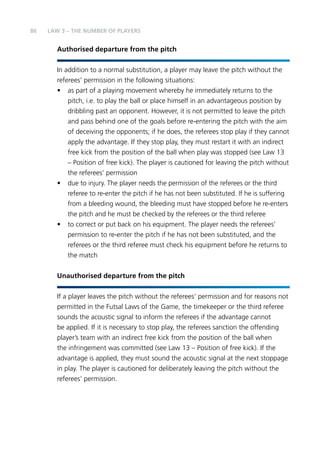 86 
LAW 3 – THE NUMBER OF PLAYERS 
Authorised departure from the pitch 
In addition to a normal substitution, a player may leave the pitch without the 
referees’ permission in the following situations: 
• as part of a playing movement whereby he immediately returns to the 
pitch, i.e. to play the ball or place himself in an advantageous position by 
dribbling past an opponent. However, it is not permitted to leave the pitch 
and pass behind one of the goals before re-entering the pitch with the aim 
of deceiving the opponents; if he does, the referees stop play if they cannot 
apply the advantage. If they stop play, they must restart it with an indirect 
free kick from the position of the ball when play was stopped (see Law 13 
– Position of free kick). The player is cautioned for leaving the pitch without 
the referees’ permission 
• due to injury. The player needs the permission of the referees or the third 
referee to re-enter the pitch if he has not been substituted. If he is suffering 
from a bleeding wound, the bleeding must have stopped before he re-enters 
the pitch and he must be checked by the referees or the third referee 
• to correct or put back on his equipment. The player needs the referees’ 
permission to re-enter the pitch if he has not been substituted, and the 
referees or the third referee must check his equipment before he returns to 
the match 
Unauthorised departure from the pitch 
If a player leaves the pitch without the referees’ permission and for reasons not 
permitted in the Futsal Laws of the Game, the timekeeper or the third referee 
sounds the acoustic signal to inform the referees if the advantage cannot 
be applied. If it is necessary to stop play, the referees sanction the offending 
player’s team with an indirect free kick from the position of the ball when 
the infringement was committed (see Law 13 – Position of free kick). If the 
advantage is applied, they must sound the acoustic signal at the next stoppage 
in play. The player is cautioned for deliberately leaving the pitch without the 
referees’ permission. 
 