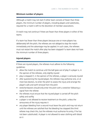 87 
Minimum number of players 
LAW 3 – THE NUMBER OF PLAYERS 
Although a match may not start if either team consists of fewer than three 
players, the minimum number of players, including players and substitutes, 
required for a match is left to the discretion of member associations. 
A match may not continue if there are fewer than three players in either of the 
teams. 
If a team has fewer than three players because one or more players has 
deliberately left the pitch, the referees are not obliged to stop the match 
immediately and the advantage may be applied. In such cases, the referees 
must not restart the match after play has been stopped if a team does not have 
the minimum number of three players. 
Injured players 
If there are injured players, the referees must adhere to the following 
guidelines: 
• allow the match to continue until the ball goes out of play if a player is, in 
the opinion of the referees, only slightly injured 
• play is stopped if, in the opinion of the referees, a player is seriously injured 
• after questioning the injured player, the referees may authorise one, or at 
most two doctors, to enter the pitch to assess the injury and arrange the 
player’s safe and swift removal from the pitch 
• stretcher-bearers should only enter the pitch with a stretcher following a 
signal from the referee 
• the referees must ensure that the injured player is carried off the pitch 
safely and swiftly 
• a player is not allowed to receive treatment on the pitch, unless the 
seriousness of the injury requires it 
• any player bleeding from a wound must leave the pitch and may not return 
until the referees are satisfied that the bleeding has stopped (the third 
referee may check this, but the referees must authorise his entry, if he has 
not been substituted). A player is not allowed to wear clothing with blood 
on it 
 