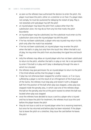 88 
LAW 3 – THE NUMBER OF PLAYERS 
• as soon as the referees have authorised the doctors to enter the pitch, the 
player must leave the pitch, either on a stretcher or on foot. If a player does 
not comply, he must be cautioned for delaying the restart of play. Play is 
not restarted until said player has left the pitch 
• an injured player may leave the pitch from a place other than the 
substitution zone. He may do so from any line that marks the pitch 
boundaries 
• an injured player may be substituted, but the substitute must enter via the 
substitution zone once the injured player has left the pitch 
• if he has not been substituted, a player who was injured may return to the 
pitch only after the match has restarted 
• if he has not been substituted, an injured player may re-enter the pitch 
when the ball is in play, but only from the touch line. When the ball is out 
of play, he may enter the pitch from any boundary line (goal line and touch 
line) 
• only the referees may allow an injured player who has not been substituted 
to return to the pitch, whether the ball is in play or not. He is not permitted 
to enter if the ball is in play and if play is developing through the area in 
which he is located 
• the referees may give permission for an injured player to return to the pitch 
if the third referee verifies that the player is ready 
• if play has not otherwise been stopped for another reason, or if an injury 
suffered by a player is not the result of an infringement of the Futsal Laws 
of the Game, the referees must stop play and restart it with a dropped 
ball from the position of the ball when play was stopped, unless play was 
stopped inside the penalty area, in which case one of the referees drops 
the ball on the penalty area line at the point nearest to where the ball was 
located when play was stopped 
• once the referees have decided to issue a card to a player who is injured 
and has to leave the pitch for treatment, the referees must issue the card 
before the player leaves the pitch 
• they do not issue a card to an injured player when he is receiving treatment, 
but once he has returned and before play has been restarted. If the player 
has to leave the pitch on a stretcher, they issue the card before he leaves 
the pitch 
 