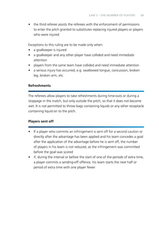 89 
LAW 3 – THE NUMBER OF PLAYERS 
• the third referee assists the referees with the enforcement of permissions 
to enter the pitch granted to substitutes replacing injured players or players 
who were injured 
Exceptions to this ruling are to be made only when: 
• a goalkeeper is injured 
• a goalkeeper and any other player have collided and need immediate 
attention 
• players from the same team have collided and need immediate attention 
• a serious injury has occurred, e.g. swallowed tongue, concussion, broken 
leg, broken arm, etc. 
Refreshments 
The referees allow players to take refreshments during time-outs or during a 
stoppage in the match, but only outside the pitch, so that it does not become 
wet. It is not permitted to throw bags containing liquids or any other receptacle 
containing liquid on to the pitch. 
Players sent off 
• If a player who commits an infringement is sent off for a second caution or 
directly after the advantage has been applied and his team concedes a goal 
after the application of the advantage before he is sent off, the number 
of players in his team is not reduced, as the infringement was committed 
before the goal was scored 
• if, during the interval or before the start of one of the periods of extra time, 
a player commits a sending-off offence, his team starts the next half or 
period of extra time with one player fewer 
 