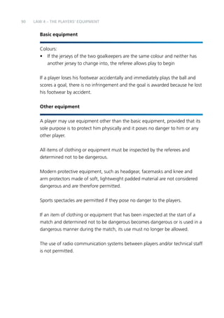 90 
LAW 4 – THE PLAYERS’ EQUIPMENT 
Basic equipment 
Colours: 
• If the jerseys of the two goalkeepers are the same colour and neither has 
another jersey to change into, the referee allows play to begin 
If a player loses his footwear accidentally and immediately plays the ball and 
scores a goal, there is no infringement and the goal is awarded because he lost 
his footwear by accident. 
Other equipment 
A player may use equipment other than the basic equipment, provided that its 
sole purpose is to protect him physically and it poses no danger to him or any 
other player. 
All items of clothing or equipment must be inspected by the referees and 
determined not to be dangerous. 
Modern protective equipment, such as headgear, facemasks and knee and 
arm protectors made of soft, lightweight padded material are not considered 
dangerous and are therefore permitted. 
Sports spectacles are permitted if they pose no danger to the players. 
If an item of clothing or equipment that has been inspected at the start of a 
match and determined not to be dangerous becomes dangerous or is used in a 
dangerous manner during the match, its use must no longer be allowed. 
The use of radio communication systems between players and/or technical staff 
is not permitted. 
 