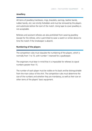 91 
Jewellery 
LAW 4 – THE PLAYERS’ EQUIPMENT 
All items of jewellery (necklaces, rings, bracelets, earrings, leather bands, 
rubber bands, etc.) are strictly forbidden and must be removed by the players 
and substitutes before the start of the match. Using tape to cover jewellery is 
not acceptable. 
Referees and assistant referees are also prohibited from wearing jewellery 
(except for the referee, who is permitted to wear a watch or similar device to 
time the match if the timekeeper is absent). 
Numbering of the players 
The competition rules must stipulate the numbering of the players, which is 
normally from 1 to 15, with number 1 reserved for a goalkeeper. 
The organisers must bear in mind that it is impossible for referees to signal 
numbers greater than 15. 
The number of each player must be visible on his back and be distinguishable 
from the main colour of the shirt. The competition rules must determine the 
size of the numbers and whether they are mandatory, as well as their size on 
other items of the players’ basic equipment. 
 
