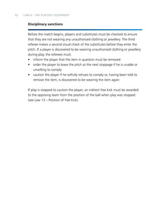 92 
LAW 4 – THE PLAYERS’ EQUIPMENT 
Disciplinary sanctions 
Before the match begins, players and substitutes must be checked to ensure 
that they are not wearing any unauthorised clothing or jewellery. The third 
referee makes a second visual check of the substitutes before they enter the 
pitch. If a player is discovered to be wearing unauthorised clothing or jewellery 
during play, the referees must: 
• inform the player that the item in question must be removed 
• order the player to leave the pitch at the next stoppage if he is unable or 
unwilling to comply 
• caution the player if he wilfully refuses to comply or, having been told to 
remove the item, is discovered to be wearing the item again 
If play is stopped to caution the player, an indirect free kick must be awarded 
to the opposing team from the position of the ball when play was stopped 
(see Law 13 – Position of free kick). 
 