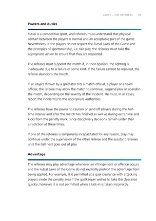 93 
Powers and duties 
LAW 5 – THE REFEREES 
Futsal is a competitive sport, and referees must understand that physical 
contact between the players is normal and an acceptable part of the game. 
Nevertheless, if the players do not respect the Futsal Laws of the Game and 
the principles of sportsmanship, i.e. fair play, the referees must take the 
appropriate action to ensure that they are respected. 
The referees must suspend the match if, in their opinion, the lighting is 
inadequate due to a failure of some kind. If the failure cannot be repaired, the 
referee abandons the match. 
If an object thrown by a spectator hits a match official, a player or a team 
official, the referee may allow the match to continue, suspend play or abandon 
the match, depending on the severity of the incident. He must, in all cases, 
report the incident(s) to the appropriate authorities. 
The referees have the power to caution or send off players during the half-time 
interval and after the match has finished as well as during extra time and 
kicks from the penalty mark, since disciplinary decisions remain under their 
jurisdiction at these times. 
If one of the referees is temporarily incapacitated for any reason, play may 
continue under the supervision of the other referee and the assistant referees 
until the ball next goes out of play. 
Advantage 
The referees may play advantage whenever an infringement or offence occurs 
and the Futsal Laws of the Game do not explicitly prohibit the advantage from 
being applied. For example, it is permitted at a goal clearance with attacking 
players inside the penalty area if the goalkeeper wishes to take the clearance 
quickly; however, it is not permitted when a kick-in is taken incorrectly. 
 