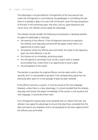94 
LAW 5 – THE REFEREES 
The advantage is not permitted for infringements of the four-second rule, 
unless the infringement is committed by the goalkeeper in controlling the ball 
when it is already in play in his own half of the pitch, and if he loses possession 
of the ball. In the remaining cases: free kicks, kick-ins, goal clearances and 
corner kicks, the referees cannot apply the advantage. 
The referees should consider the following circumstances in deciding whether 
to apply the advantage or stop play: 
• the severity of the offence: if the infringement warrants an expulsion, 
the referees must stop play and send off the player unless there is an 
opportunity to score a goal 
• the position where the offence was committed: the closer to the opposing 
goal, the more effective it can be 
• the chances of an immediate, promising attack 
• the infringement committed must not be a team’s sixth or greater 
accumulated foul, unless there is an opportunity to score a goal 
• the atmosphere of the match 
The decision to penalise the original offence must be taken within a few 
seconds, but it is not possible to go back if the corresponding signal has not 
previously been given or a new passage of play has been allowed. 
If the offence warrants a caution, it must be issued at the next stoppage. 
However, unless there is a clear advantage, it is recommended that the referees 
stop play and caution the player immediately. If the caution is not issued at the 
next stoppage, it cannot be shown later. 
If an infringement requires play to be restarted with an indirect free kick, the 
referees must apply the advantage to ensure that play flows, provided that this 
does not lead to any retaliation and is not prejudicial to the team against which 
the offence was committed. 
 