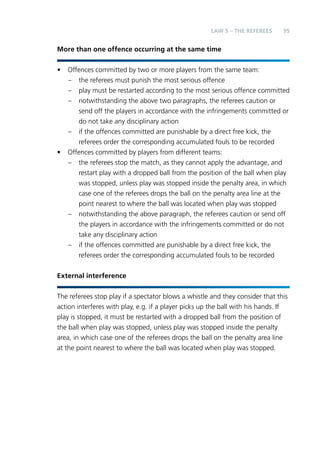 95 
LAW 5 – THE REFEREES 
More than one offence occurring at the same time 
• Offences committed by two or more players from the same team: 
– the referees must punish the most serious offence 
– play must be restarted according to the most serious offence committed 
– notwithstanding the above two paragraphs, the referees caution or 
send off the players in accordance with the infringements committed or 
do not take any disciplinary action 
– if the offences committed are punishable by a direct free kick, the 
referees order the corresponding accumulated fouls to be recorded 
• Offences committed by players from different teams: 
– the referees stop the match, as they cannot apply the advantage, and 
restart play with a dropped ball from the position of the ball when play 
was stopped, unless play was stopped inside the penalty area, in which 
case one of the referees drops the ball on the penalty area line at the 
point nearest to where the ball was located when play was stopped 
– notwithstanding the above paragraph, the referees caution or send off 
the players in accordance with the infringements committed or do not 
take any disciplinary action 
– if the offences committed are punishable by a direct free kick, the 
referees order the corresponding accumulated fouls to be recorded 
External interference 
The referees stop play if a spectator blows a whistle and they consider that this 
action interferes with play, e.g. if a player picks up the ball with his hands. If 
play is stopped, it must be restarted with a dropped ball from the position of 
the ball when play was stopped, unless play was stopped inside the penalty 
area, in which case one of the referees drops the ball on the penalty area line 
at the point nearest to where the ball was located when play was stopped. 
 