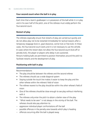 96 
Guidelines for Referees 
Four-second count when the ball is in play 
Each time that a team’s goalkeeper is in possession of the ball while it is in play 
and in his own half of the pitch, one of the referees must visibly perform the 
four-second count. 
Restart of play 
The referees especially ensure that restarts of play are carried out quickly and 
do not allow play not to be restarted immediately for tactical reasons after a 
temporary stoppage (kick-in, goal clearance, corner kick or free kick). In these 
cases, the four-second count starts and it is not necessary to use the whistle. 
In cases where the restart does not allow the four-second count (kick-off or 
penalty kick), the player or players who delay it are cautioned. 
Persons holding balls are permitted to position themselves around the pitch to 
facilitate restarts and the development of play. 
Positioning with ball in play 
Recommendations 
• The play should be between the referee and the second referee 
• The referees should use a wide diagonal system 
• Staying outside the touch line makes it easier to keep the play and the 
other referee within the referee’s field of vision 
• The referee nearest to the play should be within the other referee’s field of 
vision 
• One of the referees should be close enough to see play without interfering 
with it 
• The referees only enter the pitch to obtain a better view of the play 
• “What needs to be seen” is not always in the vicinity of the ball. The 
referees should also pay attention to: 
– aggressive individual player confrontations off the ball 
– possible offences in the penalty area towards which play is heading 
– offences occurring after the ball is played away 
 
