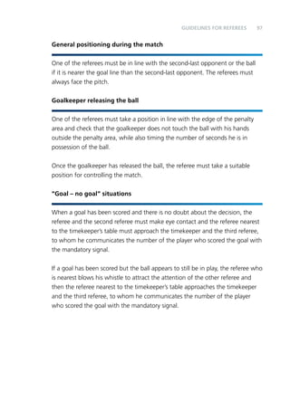 97 
General positioning during the match 
Guidelines for Referees 
One of the referees must be in line with the second-last opponent or the ball 
if it is nearer the goal line than the second-last opponent. The referees must 
always face the pitch. 
Goalkeeper releasing the ball 
One of the referees must take a position in line with the edge of the penalty 
area and check that the goalkeeper does not touch the ball with his hands 
outside the penalty area, while also timing the number of seconds he is in 
possession of the ball. 
Once the goalkeeper has released the ball, the referee must take a suitable 
position for controlling the match. 
“Goal – no goal” situations 
When a goal has been scored and there is no doubt about the decision, the 
referee and the second referee must make eye contact and the referee nearest 
to the timekeeper’s table must approach the timekeeper and the third referee, 
to whom he communicates the number of the player who scored the goal with 
the mandatory signal. 
If a goal has been scored but the ball appears to still be in play, the referee who 
is nearest blows his whistle to attract the attention of the other referee and 
then the referee nearest to the timekeeper’s table approaches the timekeeper 
and the third referee, to whom he communicates the number of the player 
who scored the goal with the mandatory signal. 
 