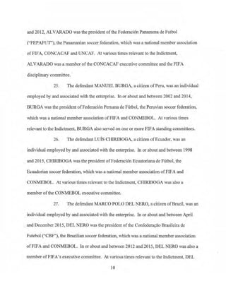 and 2012, ALVARADO was the president ofthe Federaci6n Panamena de Futbol
("FEPAFUT''), the Panamanian soccer federation, which was a national member association
ofFIFA, CONCACAF and UNCAP. At various times relevant to the Indictment,
ALVARADO was a member ofthe CONCACAF executive committee and the FIFA
disciplinary committee.
25. The defendant MANUEL BURGA, a citizen ofPeru, was an individual
employed by and associated with the enterprise. In or about and between 2002 and 2014,
·BURGA was the president ofFederaci6nPeruana de Futbol, the Peruvian soccer federation.
which was a national member association ofFIFA and CONMEBOL. At various times
relevant to the Indictment, BURGA also served on one or more FIFA standing committees.
26. The defendant Luis CHIRIBOGA, a citizen ofEcuador, was an
individual employed by and associated with the enterprise. In or about and between 1998
and 2015, CHIRIBOGA was the president ofFederaci6n Ecuatoriana de Futbol, the
Ecuadorian soccer federation, which was a national member association ofFIFA and
CON.MEBOL. At various times relevant to the Indictment, CHIRIBOGA was also a
member ofthe CONMEBOL executive committee.
27. The defendant MARCO POLO DEL NERO, a citizen ofBrazil, was an
individual employed by and associated with the enterprise. In or about and between April
and December 2015, DEL NERO was the president ofthe Confedera9ao Brasileira de
Futebol ("CBF"), the Brazilian soccer federation, which was a national member association
ofFIFA and CONMEBOL. In or about and between 2012 and 2015, DEL NERO was also a
member ofFIFA's executive committee. At various times relevant to the Indictment, DEL
10
 