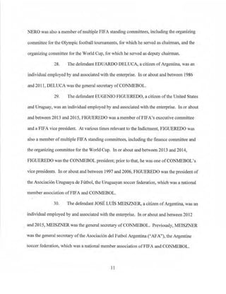 NERO was also a member ofmultiple FIFA standing committees, including the organizing
committee for the Olympic football tournaments, for which he served as chairman, and the
organizing committee for the World Cup, for which he served as deputy chairman.
28. The defendant EDUARDO DELUCA, a citizen ofArgentina, was an
individual employed by and associated with the enterprise. In or about and between 1986
and 2011, DELUCA was the general secretary ofCONMEBOL.
29. The defendant EUGENIO FIGUEREDO, a citizen ofthe United States
and Uruguay, was an individual employed by and associated with the enterprise. In or about
and between 2013 and 2015, FIGUEREDO was a member ofFlFA's executive committee
and a FIFA vice president. At various times relevant to the Indictment: FIGUEREDO was
also a member ofmultiple FIFA standing committees, including the finance committee and
the organizing committee for the World Cup. In or about and between 2013 and 2014,
FIGUEREDO was the CONMEBOL president; prior to that, he was one ofCONMEBOL's
vice presidents. In or about and between 1997 and 2006, FIGUEREDO was the president of
the Asociaci6n Uruguaya de Futbol, the Uruguayan soccer federation, which was a national
member association ofFIFA and CONMEBOL.
30. The defendant JOSE Luis MEISZNER, a citizen ofArgentina, was an
individual employed by and associated with the enterprise. In or about and between 2012
and 2015, MEISZNER was the general secretary of CONMEBOL. Previously, .MEISZNER
was the general secretary ofthe Asociaci6n de! Futbol Argentina ("AFA"), the Argentine
soccer federation, which was a national member association ofFIFA and CONMEBOL.
1l
 