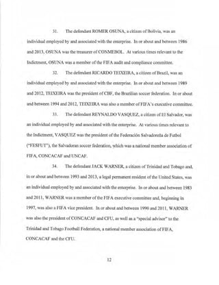 31. The defendant ROMER OSUNA, a citizen ofBolivia, was an
individual employed by and associated with the enterprise. In or about and between 1986
and 2013, OSUNA was the treasurer ofCONMEBOL. At various times relevant to the
Indictment, OSUNA was a member of the FIFA audit and compliance committee.
32. The defendant RICARDO TEIXEIRA, a citizen ofBrazil, was an
individual employed by and associated with the enterprise. In or about and between 1989
and 2012, TEIXEIRA was the president ofCBF, the Brazilian soccer federation. In or about
and between 1994 and 2012, TEIXEIRA was also a member ofFIFA's executive committee.
33. The defendant REYNALDO VASQUEZ, a citizen ofEl Salvador, was
an individual employed by and associated with the enterprise. At various times relevant to
the Indictment, VASQUEZ was the president ofthe Federaci6n Salvadorena de Futbol
("FESFUT"), the Salvadoran soccer federation, which was a national member association of
FIFA, CONCACAF and UNCAP.
34. The defendant JACK WARNER, a citizen ofTrinidad and Tobago and,
in or about and between 1993 and 2013, a legal permanent resident ofthe United States, was
an individual employed by and associated with the enterprise. In or about and between 1983
and 2011, WARNER was a member ofthe FJFA executive committee and, begirming in
1997, was also a FIFA vice president. In or about and between 1990 and 2011, WARNER
was also the president ofCONCACAF and CFU, as well as a "special advisor" to the
T1inidad and Tobago Football Federation, a national member association ofFIFA,
CONCACAF and the CFU.
12
 