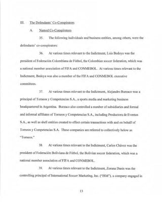 Ill. The Defendants' Co-Conspirators
A. Named Co-Conspirators
35. The following individuals and business entities, among others, were the
defendants' co-conspirators:
36. At various times relevant to the Indictment, Luis Bedoya was the
president ofFederaci6n Colombiana de Futbol, the Colombian soccer federation, which was
a national member association ofFIFA and CONMEBOL. At various times relevant to the
Indictment, Bedoya was also a member ofthe FIFA and CONMEBOL executive
comroHtees.
37. At various times relevant to the Indictment, Alejandro Burzaco was a
principal ofTorneos y Competencias S.A., a sports media and marketing business
headquartered in Argentina. Burzaco also controlled a number ofsubsidiaries and formal
and informal affiliates ofTomeos y Competencias S.A., including Productora de Eventos
S.A., as well as shell entities created to effect certain transactions with and on behalfof
Tomeos y Competencias S.A. These companies are refe1Ted to collectively below as
"Tomeos."
38. At various times relevant to the Indictment, Carlos Chavez was the
president ofFederaci6n Boliviana de Futbol, the Bolivian soccer federation, which was a
national member association ofFlFA and CONMEBOL.
39. At various times relevant to the Indictment, Zorana Danis was the
controlling principal ofInternational Soccer Marketing, Inc. ("ISM"), a company engaged in
13
 