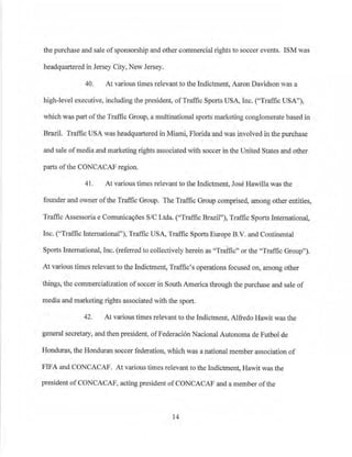 the purchase and sale ofsponsorship and other commercial rights to soccer events. ISM was
headquartered in Jersey City, New Jersey.
40. At various times relevant to the Indictment, Aaron Davidson was a
high-level executive, including the president, ofTraffic Sports USA, Inc. ("Traffic USA"),
which was part ofthe Traffic Group, a multinational sports marketing conglomerate based in
Brazil. Traffic USA was headquartered in Miami, Florida and was involved in the purchase
and sale ofmedia and marketing rights associated with soccer in the United States and other
parts ofthe CONCACAF region.
41. At various times relevant to the Inclictment, Jose Hawilla was the
founder and owner ofthe Traffic Group. The Traffic Group compdsed, among other entities,
Traffic Assessoria e Comunicav6es S/C Ltda. ("Traffic Brazil"), Traffic Sports International,
Inc. ("Traffic IntemationaP'), Traffic USA, Traffic Sports Europe B.V. and Continental
'
Sports International, Inc. (refen-ed to collectively herein as "Traffic" or the 'Traffic Group").
At various times relevant to the Indictment1 Traffic's operations focused on, among other
things, the commercialization ofsoccer in SouthAme1ica through the purchase and sale of
meclia and marketing rights associated with the sport.
42. At various times relevant to the Indictment, Alfredo Hawit was the
general secretary, and then president, ofFederaci6n Nacional Autonoma de Futbol de
Honduras, the Honduran soccer federation, which was a national member ijssociation of
FIFA and CONCACAF. At various times relevant to the Indictment, Hawit was the
president ofCONCACAF, acting president ofCONCACAF and a member ofthe
14
 