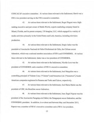 CONCACAF executive committee. At vaiious times relevant to the Indictment, Hawit was a
FIFA vice president serving on the FIFA executive committee.
43. At various times relevant to the Indictment, Roger Huguet was a high-
ranking executive and part owner ofMedia World, a sports mai·keting company based in
Miami, Florida, and its parent company, US lmagina, LLC, which engaged in a variety of
media activities primarily in the United States and LatinAmerica, including television
production.
44. At various times relevant to the Indictment, Sergio .Tadue was the
president ofAsociaci6n Nacional de Fi.'.1tbol Profesional de Chile, the Chilean soccer
federation, which was a national member association ofFIFA and CONMEBOL. At various
times relevant to the fudictment, Jadue was a vice president ofCONMEBOL.
45. At various times relevant to the Indictment, Nicolas Leoz was the
president ofCONMEBOL and a member ofFIFA's executive committee.
46. At various times relevant to the Indictment, Jose Mai·gulies was a
controlling principal ofValente Corp. ('-'Valente") and Somei1on Ltd. (''Somerton"), South
American companies registered in Panama and Turks and Caicos, respectively.
47. At various times relevant to the Indictment, Jose Maria Marin was the
president of CBF, the Brazilian soccer federation.
48. At vai·ious times relevant to the Indictment, Juan Angel Napout was the
president ofthe Asociaci6n Paragliaya de Futbol, the Paraguayan soccer federation, and the
CONMEBOL president. In addition, in or about and between May and December 2015,
Napout was a member ofFIFA's executive committee and a FIFA vice president.
15
 