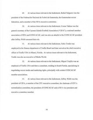 49. At various times relevant to the Indictment, Rafael Salguero was the
president ofthe Federaci6n Nacional de Futbol de Guatemala, the Guatemalan soccer
federation, and a member ofthe FIFA executive committee.
50. At various times relevant to the Indictment, Costas Takkas was the
general secretary of the Cayman Islands Football Association ("CIFA"), a national member
association ofFIFA and CONCACAF, and was also an attache to the CONCACAF president
after Jeffrey Webb assumed that role.
51. At various times relevant to the Indictment, Fabio Tordin was
employed in the finance department ofTraffic Brazil and later served as the chiefexecutive
officer ofTraffic USA in Miami, Florida. At various times relevant to the Indictment,
Tordin was also an executive of Media ·world.
52. At various times relevant to the Indictment, Miguel Trujillo was an
employee ofTraffic USA and then a consultant, residing in South Florida, specializing in
negotiating soccer media and marketing rights, principally with certain CONCACAF
member associations.
53. At various times relevant to the Indictment, Jeffrey Webb was the
president ofCIFA, a member ofthe CPU executive committee, the chairman ofCFU's
normalization committee, the president ofCONCACAF and a FIFA vice president and
executive committee member.
16
 