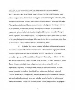 DELUCA, EUGENIO FIGUEREDO, JOSE LUIS MEISZNER, ROMER OSUNA,
RICARDO TEIXEIRA, REYNALDO VASQUEZ and JACK WARNER, together with
others, conspired to use their positions to engage in schemes involving the solicitation, offer,
acceptance, payment and receipt ofundisclosed and illegal payments, bribes and kickbacks.
Although the defendants and their co-conspirators also helped pursue the principal purpose
ofthe enterprise, the defendants and their co-conspirators conupted the enterprise by
engaging in various criminal activities, including frau~ bribery and money laundering, in
pursuit ofpersonal and commercial gain. The conspirators also paiiicipated in the cmruption
ofthe enterprise by conspiring with and aiding and abetting their co-conspirators in the abuse
of¢eir positions oftrust and the violation of their fiduciary duties.
61. To further their corrupt ends, the defendants and their co-conspirators
provided one another with mutual aid and protection. The conspirators engaged in conduct
designed to prevent the detection oftheir illegal activitjes, to conceal the location and
ownership ofproceeds ofthose activities and to promote the carrying on of those activities.
The conduct engaged in by va1ious members ofthe conspiracy included, among other things:
the use ofsham contracts, invoices and payment instructions designed to create an
appearance oflegitimacy for illicit payments; the use of various mechanisms, including
trusted intermediaries, bankers, financial advisors and cun-ency dealers, to make and
facilitate the making ofillicit payments; the creation and use of shell companies~ nominees
and numbered bank accounts in tax havens and other secretive bankingjurisdictions; the
active concealment of foreign bank accounts; the use ofcash; the purchase ofreal property
18
 