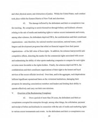 and other physical assets; and obstruction ofjustice. Within the United States, such conduct
took place within the Eastern District ofNew York and elsewhere.
62. The damage inflicted by the defendants and their co-conspirators was
far-reaching. By conspiring to enrich themselves through bribery and kickback schemes
relating to the sale ofmedia and marketing rights to various soccer tournaments and events,
among other schemes, the defendants deprived FIFA, the confederations and their constituent
organizations-and, therefore, the national member associations, national teams, youth
leagues and development programs that relied on financial support frotn their parent
organizations-ofthe full value ofthose rights. In addition, the schemes badpowerful anti­
competitive effects, distorting the r;narket for the commercial rights associated with soccer
and undermining the ability of other sports marketing companies to compete for such rights
on terms more favorable to the rights-holders. Finally, the schemes deprived FJFA, the
confederations and th.eir constituent organizations oftheir right to the honest and loyal
services ofthe soccer officials involved. Over time, and in the aggregate, such deprivations
inflicted significant reputational harm on the victimized institutions, damaging their
prospects for attracting conscientious members and leaders and limiting their ability to
operate effectively and can-y out their core missions.
V. Overview ofthe Racketeering Conspiracy
63. Over a perioq ofmore than 20 years, the defendants and their co-
conspirators corrupted the enterprise tlu·ough, among other things, the solicitation, payment
and receipt ofbribes and kickbacks in connection with the sale ofmedia and marketing rights
to various soccer tournaments and events. As the defendants and their co-conspirators rose
]9
 
