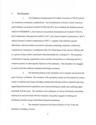 I. The Enterprise
1. The Federation Internationale de Football Association ("FIFA'') and its
six constituent continental confederations-the Confederation ofN01th, Central American
and Caribbean AssociationFootball ("CONCACAF"), the Confederaci6n Sudamericana de
Futbol ("CONMEBOU'), the Union des Associations Europeennes de Football ("UEFA"),
the Confederation Africaine de Football ("CAF"), the Asian Football Confederation ("AFC")
and the Oceania Football Confederation C'OFC")-together with affiliated regional
federations, national member associations and sports marketing companies, collectively
constituted an "enterprise/ ' as defined in Title 18, United States Code, Section 1961(4), that
is, a group oflegal entities associated in fact (hereinafter the "enterp1ise"). The e11terprise
constituted an ongoing organization whose members functioned as a continuing unit for a
common purpose ofachieving the objectives ofthe enterprise. The enterprise was engaged
in, and its activities affected, interstate and foreign commerce.
2. The principal purpose ofthe enterprise was to regulate and promote the
sport ofsoccer worldwide. The members ofthe enterprise carried out this purpose by using a
variety ofmethods and means, including creating and enforcing uniform standards andntles,
organizing international competitions and conunercializing the media and marketing rights
associated with the sport. The members ofthe enterp1ise, as well as individuals arid entities
employed by and associated with the enterprise, frequently engaged in banking and
investment activities using United States financial institutions.
3. The enterprise operated in the Eastern District ofNew York and
elsewhere, including overseas.
2
 