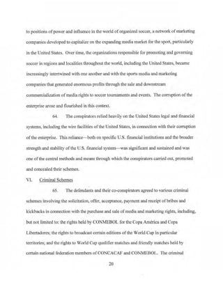 to positions ofpower and influence in the world oforganized soccer, a network ofmarketing
companies developed to capitalize on the expanding media market for the sport, particularly
in the United States. Over time, the organizations responsible for promoting and governing
soccer in regions and localities throughout the wo1•ld, including the United States, became
increasingly inte1twined with one another and with the sports media and marketing
companies that generated enormous profits through the sale and downstJ:eam
commercialization ofmedia rights to soccer tournaments and events. The corruption ofthe
enterprise arose and flourished in this context.
64. The conspirators relied heavily on the United States legal and.financial
systems, including the wire facilities ofthe United States, in connection with their corruption
ofthe enterprise. This reliance-both on specific U.S. financial institutions and the broader
strength and stability ofthe U.S. financial system- was significant and sustained and was
one ofthe central methods and means through which the conspirators carried out, promoted
and concealed their schemes.
VI. Criminal Schemes
65. The defendants and their co-conspirators agreed to various criminal
schemes involving the solicitation, offer, acceptance, payment and receipt ofbribes and
ldckbacks in connection with the purchase and sale ofmedia and marketing rights, including,
but not lim_ited to: the rights held by CONMEBOL for the CopaAmerica and Copa
Libertadores; the rights to broadcast certain editions of the World Cup in particular
te1Titories; and the rights to World Cup qualifier matches and friendly matches held by
certain national federation members ofCONCACAF and CONMEBOL. The criminal
20
 