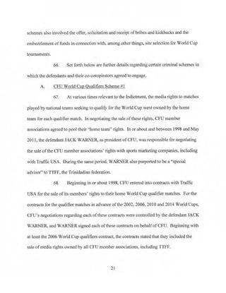 schemes also involved the offer, solicitation and receipt ofbribes and kickbacks and the
embezzlement of funds in connection with, among other things, oite selection for World Cup
tom11aments.
66. Set forth below are further details regarding certain criminal schemes in
which the defendants and their co-conspirators agreed to engage.
A. CFU World Cup Qualifiers Scheme #1
67. At various times relevant to the Indictment, the media rights to matches
· played by national teams seeking to qualify for the World Cup were owned by the home
team for each qualifier match. ln negotiating the sale ofthese rights, CPU member
associations agreed to pool their "home team" rights. In or about and between 1998 and May
2011 , the defendant JACK WARNER, as president ofCPU, was responsible for negotiating
the sale ofthe CFU member associations' rights with sports marketing companies, including
with Traffic USA. During the same period, WARNER also purported to be a "special
advisor" to TIFF, the Trinidadian federation.
68. Beginning in or about 1998, CFU entered into contracts with Traffic
USA for the sale ofits members' rights to their home World Cup qualifier matches. For the
contracts for the qualifier matches in advance ofthe 2002, 2006, 2010 and 2014 World Cups,
CFU's negotiations regarding each ofthese contracts were controlled by the defendant JACK
WARNER>and WARNER signed each ofthese contracts on behalfofCFU. Beginning with
at least the 2006 World Cup qualifiers contract, the contracts stated that they included the
sale ofmedia rights owned by all CFU member associations, including TTFF.
21
 